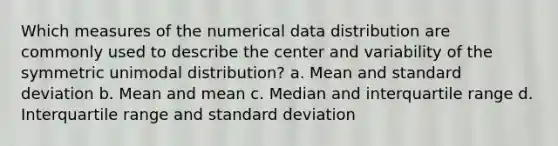 Which measures of the numerical data distribution are commonly used to describe the center and variability of the symmetric unimodal distribution? a. Mean and <a href='https://www.questionai.com/knowledge/kqGUr1Cldy-standard-deviation' class='anchor-knowledge'>standard deviation</a> b. Mean and mean c. Median and interquartile range d. Interquartile range and standard deviation