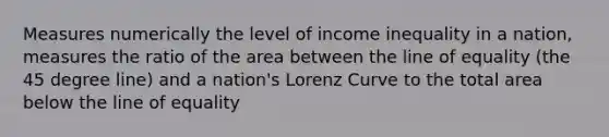 Measures numerically the level of income inequality in a nation, measures the ratio of the area between the line of equality (the 45 degree line) and a nation's Lorenz Curve to the total area below the line of equality