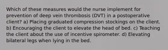 Which of these measures would the nurse implement for prevention of deep vein thrombosis (DVT) in a postoperative client? a) Placing graduated compression stockings on the client. b) Encouraging the client to elevate the head of bed. c) Teaching the client about the use of incentive spirometer. d) Elevating bilateral legs when lying in the bed.