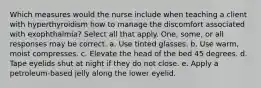 Which measures would the nurse include when teaching a client with hyperthyroidism how to manage the discomfort associated with exophthalmia? Select all that apply. One, some, or all responses may be correct. a. Use tinted glasses. b. Use warm, moist compresses. c. Elevate the head of the bed 45 degrees. d. Tape eyelids shut at night if they do not close. e. Apply a petroleum-based jelly along the lower eyelid.