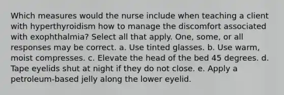 Which measures would the nurse include when teaching a client with hyperthyroidism how to manage the discomfort associated with exophthalmia? Select all that apply. One, some, or all responses may be correct. a. Use tinted glasses. b. Use warm, moist compresses. c. Elevate the head of the bed 45 degrees. d. Tape eyelids shut at night if they do not close. e. Apply a petroleum-based jelly along the lower eyelid.