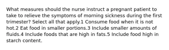 What measures should the nurse instruct a pregnant patient to take to relieve the symptoms of morning sickness during the first trimester? Select all that apply.1 Consume food when it is not hot.2 Eat food in smaller portions.3 Include smaller amounts of fluids.4 Include foods that are high in fats.5 Include food high in starch content.