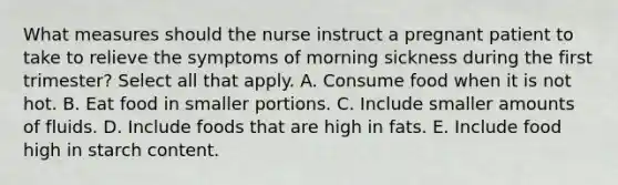 What measures should the nurse instruct a pregnant patient to take to relieve the symptoms of morning sickness during the first trimester? Select all that apply. A. Consume food when it is not hot. B. Eat food in smaller portions. C. Include smaller amounts of fluids. D. Include foods that are high in fats. E. Include food high in starch content.