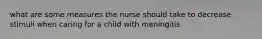 what are some measures the nurse should take to decrease stimuli when caring for a child with meningitis