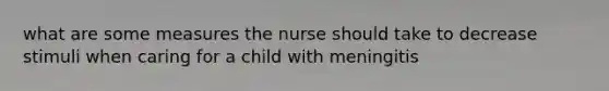 what are some measures the nurse should take to decrease stimuli when caring for a child with meningitis