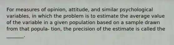 For measures of opinion, attitude, and similar psychological variables, in which the problem is to estimate the average value of the variable in a given population based on a sample drawn from that popula- tion, the precision of the estimate is called the _______.