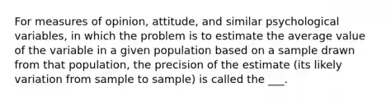 For measures of opinion, attitude, and similar psychological variables, in which the problem is to estimate the average value of the variable in a given population based on a sample drawn from that population, the precision of the estimate (its likely variation from sample to sample) is called the ___.