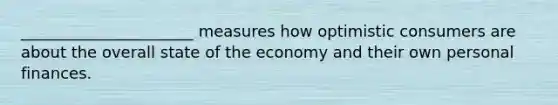 ______________________ measures how optimistic consumers are about the overall state of the economy and their own personal finances.