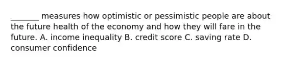 _______ measures how optimistic or pessimistic people are about the future health of the economy and how they will fare in the future. A. income inequality B. credit score C. saving rate D. consumer confidence