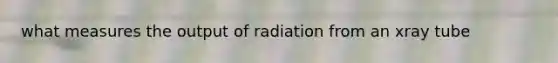 what measures the output of radiation from an xray tube