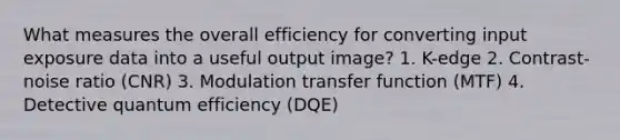 What measures the overall efficiency for converting input exposure data into a useful output image? 1. K-edge 2. Contrast-noise ratio (CNR) 3. Modulation transfer function (MTF) 4. Detective quantum efficiency (DQE)