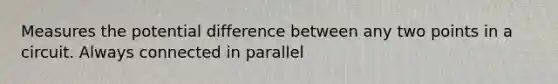 Measures the potential difference between any two points in a circuit. Always connected in parallel