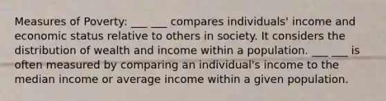 Measures of Poverty: ___ ___ compares individuals' income and economic status relative to others in society. It considers the distribution of wealth and income within a population. ___ ___ is often measured by comparing an individual's income to the median income or average income within a given population.