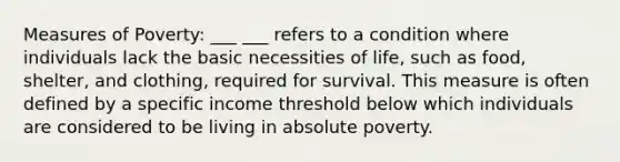 Measures of Poverty: ___ ___ refers to a condition where individuals lack the basic necessities of life, such as food, shelter, and clothing, required for survival. This measure is often defined by a specific income threshold below which individuals are considered to be living in absolute poverty.