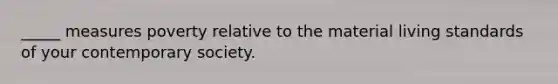 _____ measures poverty relative to the material living standards of your contemporary society.