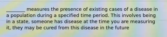 ________ measures the presence of existing cases of a disease in a population during a specified time period. This involves being in a state, someone has disease at the time you are measuring it, they may be cured from this disease in the future