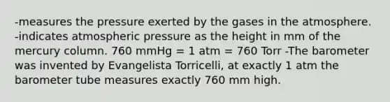 -measures the pressure exerted by the gases in the atmosphere. -indicates atmospheric pressure as the height in mm of the mercury column. 760 mmHg = 1 atm = 760 Torr -The barometer was invented by Evangelista Torricelli, at exactly 1 atm the barometer tube measures exactly 760 mm high.