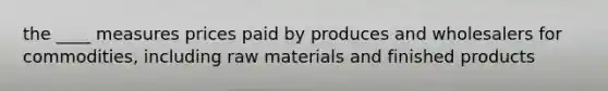 the ____ measures prices paid by produces and wholesalers for commodities, including raw materials and finished products