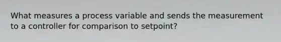 What measures a process variable and sends the measurement to a controller for comparison to setpoint?