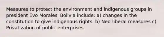 Measures to protect the environment and indigenous groups in president Evo Morales' Bolivia include: a) changes in the constitution to give indigenous rights. b) Neo-liberal measures c) Privatization of public enterprises