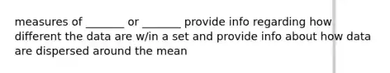 measures of _______ or _______ provide info regarding how different the data are w/in a set and provide info about how data are dispersed around the mean