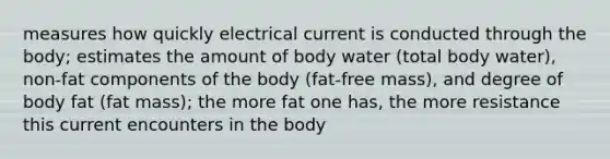 measures how quickly electrical current is conducted through the body; estimates the amount of body water (total body water), non-fat components of the body (fat-free mass), and degree of body fat (fat mass); the more fat one has, the more resistance this current encounters in the body