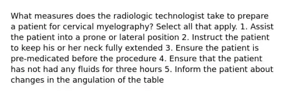 What measures does the radiologic technologist take to prepare a patient for cervical myelography? Select all that apply. 1. Assist the patient into a prone or lateral position 2. Instruct the patient to keep his or her neck fully extended 3. Ensure the patient is pre-medicated before the procedure 4. Ensure that the patient has not had any fluids for three hours 5. Inform the patient about changes in the angulation of the table