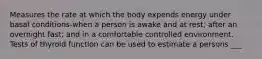 Measures the rate at which the body expends energy under basal conditions-when a person is awake and at rest; after an overnight fast; and in a comfortable controlled environment. Tests of thyroid function can be used to estimate a persons ___