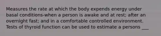 Measures the rate at which the body expends energy under basal conditions-when a person is awake and at rest; after an overnight fast; and in a comfortable controlled environment. Tests of thyroid function can be used to estimate a persons ___