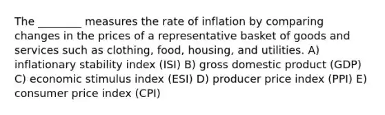 The ________ measures the rate of inflation by comparing changes in the prices of a representative basket of goods and services such as clothing, food, housing, and utilities. A) inflationary stability index (ISI) B) gross domestic product (GDP) C) economic stimulus index (ESI) D) producer price index (PPI) E) consumer price index (CPI)