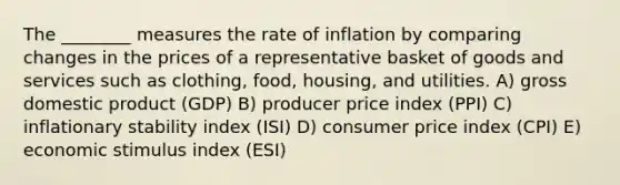 The ________ measures the rate of inflation by comparing changes in the prices of a representative basket of goods and services such as clothing, food, housing, and utilities. A) gross domestic product (GDP) B) producer price index (PPI) C) inflationary stability index (ISI) D) consumer price index (CPI) E) economic stimulus index (ESI)