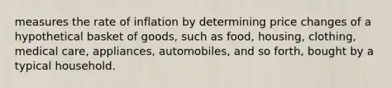 measures the rate of inflation by determining price changes of a hypothetical basket of goods, such as food, housing, clothing, medical care, appliances, automobiles, and so forth, bought by a typical household.