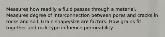 Measures how readily a fluid passes through a material. Measures degree of interconnection between pores and cracks in rocks and soil. Grain shape/size are factors. How grains fit together and rock type influence permeability