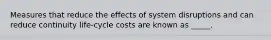 Measures that reduce the effects of system disruptions and can reduce continuity life-cycle costs are known as _____.