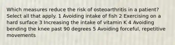 Which measures reduce the risk of osteoarthritis in a patient? Select all that apply. 1 Avoiding intake of fish 2 Exercising on a hard surface 3 Increasing the intake of vitamin K 4 Avoiding bending the knee past 90 degrees 5 Avoiding forceful, repetitive movements