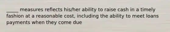 _____ measures reflects his/her ability to raise cash in a timely fashion at a reasonable cost, including the ability to meet loans payments when they come due