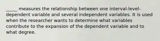 _____ measures the relationship between one interval-level-dependent variable and several independent variables. It is used when the researcher wants to determine what variables contribute to the expansion of the dependent variable and to what degree.