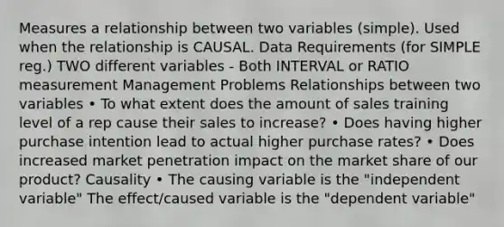 Measures a relationship between two variables (simple). Used when the relationship is CAUSAL. Data Requirements (for SIMPLE reg.) TWO different variables - Both INTERVAL or RATIO measurement Management Problems Relationships between two variables • To what extent does the amount of sales training level of a rep cause their sales to increase? • Does having higher purchase intention lead to actual higher purchase rates? • Does increased market penetration impact on the market share of our product? Causality • The causing variable is the "independent variable" The effect/caused variable is the "dependent variable"