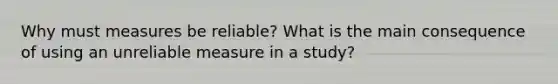 Why must measures be reliable? What is the main consequence of using an unreliable measure in a study?