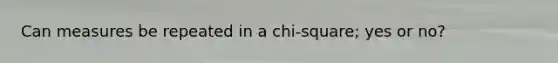 Can measures be repeated in a chi-square; yes or no?