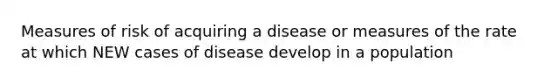 Measures of risk of acquiring a disease or measures of the rate at which NEW cases of disease develop in a population