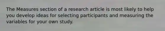 The Measures section of a research article is most likely to help you develop ideas for selecting participants and measuring the variables for your own study.