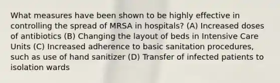 What measures have been shown to be highly effective in controlling the spread of MRSA in hospitals? (A) Increased doses of antibiotics (B) Changing the layout of beds in Intensive Care Units (C) Increased adherence to basic sanitation procedures, such as use of hand sanitizer (D) Transfer of infected patients to isolation wards