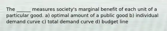 The ______ measures society's marginal benefit of each unit of a particular good. a) optimal amount of a public good b) individual demand curve c) total demand curve d) budget line