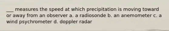 ___ measures the speed at which precipitation is moving toward or away from an observer a. a radiosonde b. an anemometer c. a wind psychrometer d. doppler radar