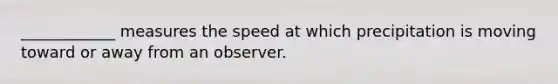 ____________ measures the speed at which precipitation is moving toward or away from an observer.