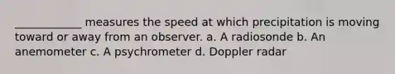 ____________ measures the speed at which precipitation is moving toward or away from an observer. a. A radiosonde b. An anemometer c. A psychrometer d. Doppler radar