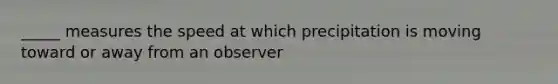 _____ measures the speed at which precipitation is moving toward or away from an observer