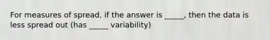 For measures of spread, if the answer is _____, then the data is less spread out (has _____ variability)