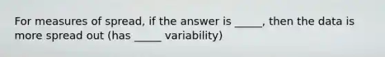 For measures of spread, if the answer is _____, then the data is more spread out (has _____ variability)